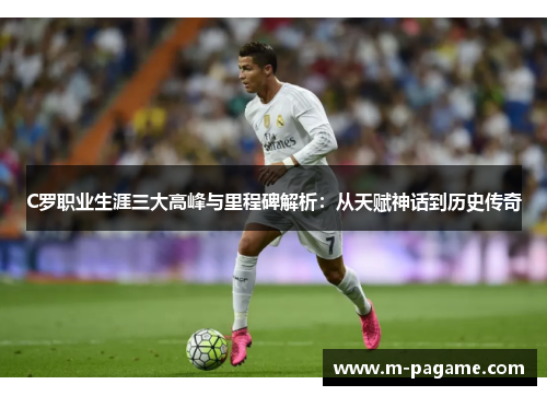 C罗职业生涯三大高峰与里程碑解析：从天赋神话到历史传奇