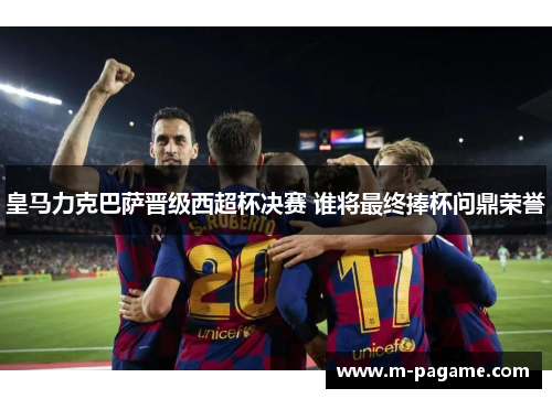 皇马力克巴萨晋级西超杯决赛 谁将最终捧杯问鼎荣誉