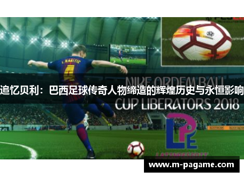 追忆贝利：巴西足球传奇人物缔造的辉煌历史与永恒影响