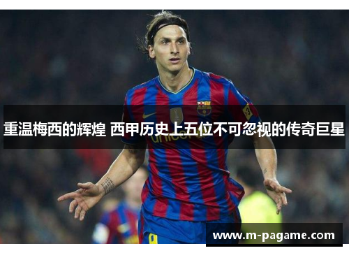 重温梅西的辉煌 西甲历史上五位不可忽视的传奇巨星