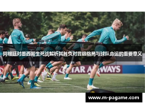 阿根廷对墨西哥生死战解析其胜负对晋级格局与球队命运的重要意义
