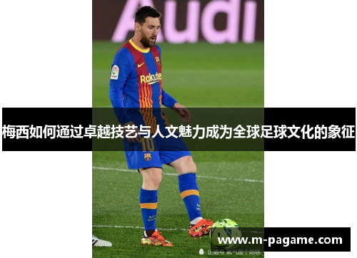 梅西如何通过卓越技艺与人文魅力成为全球足球文化的象征