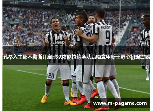 孔蒂入主那不勒斯开启地狱体能拉练全队哀嚎意甲新王野心初现震撼