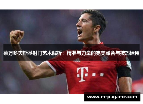 莱万多夫斯基射门艺术解析：精准与力量的完美融合与技巧运用