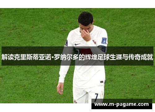 解读克里斯蒂亚诺·罗纳尔多的辉煌足球生涯与传奇成就