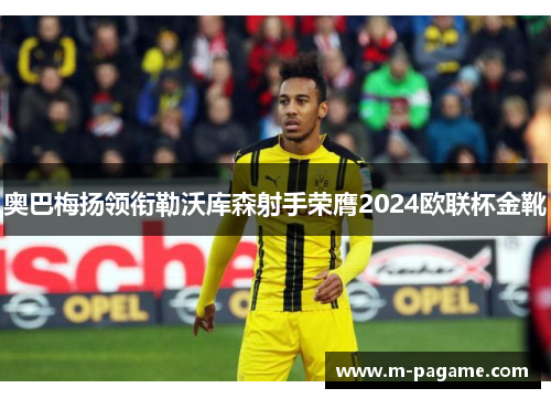 奥巴梅扬领衔勒沃库森射手荣膺2024欧联杯金靴